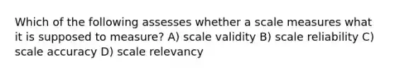 Which of the following assesses whether a scale measures what it is supposed to measure? A) scale validity B) scale reliability C) scale accuracy D) scale relevancy