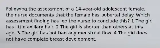 Following the assessment of a 14-year-old adolescent female, the nurse documents that the female has pubertal delay. Which assessment finding has led the nurse to conclude this? 1 The girl has little axillary hair. 2 The girl is shorter than others at this age. 3 The girl has not had any menstrual flow. 4 The girl does not have complete breast development.