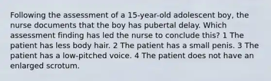 Following the assessment of a 15-year-old adolescent boy, the nurse documents that the boy has pubertal delay. Which assessment finding has led the nurse to conclude this? 1 The patient has less body hair. 2 The patient has a small penis. 3 The patient has a low-pitched voice. 4 The patient does not have an enlarged scrotum.