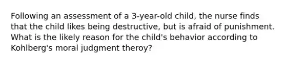 Following an assessment of a 3-year-old child, the nurse finds that the child likes being destructive, but is afraid of punishment. What is the likely reason for the child's behavior according to Kohlberg's moral judgment theroy?