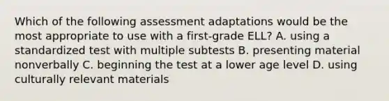 Which of the following assessment adaptations would be the most appropriate to use with a first-grade ELL? A. using a standardized test with multiple subtests B. presenting material nonverbally C. beginning the test at a lower age level D. using culturally relevant materials