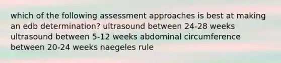 which of the following assessment approaches is best at making an edb determination? ultrasound between 24-28 weeks ultrasound between 5-12 weeks abdominal circumference between 20-24 weeks naegeles rule