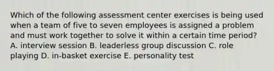 Which of the following assessment center exercises is being used when a team of five to seven employees is assigned a problem and must work together to solve it within a certain time period? A. interview session B. leaderless group discussion C. role playing D. in-basket exercise E. personality test