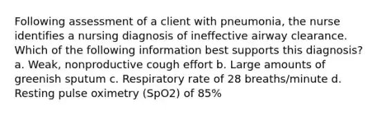 Following assessment of a client with pneumonia, the nurse identifies a nursing diagnosis of ineffective airway clearance. Which of the following information best supports this diagnosis? a. Weak, nonproductive cough effort b. Large amounts of greenish sputum c. Respiratory rate of 28 breaths/minute d. Resting pulse oximetry (SpO2) of 85%