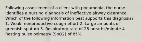 Following assessment of a client with pneumonia, the nurse identifies a nursing diagnosis of ineffective airway clearance. Which of the following information best supports this diagnosis? 1. Weak, nonproductive cough effort 2. Large amounts of greenish sputum 3. Respiratory rate of 28 breaths/minute 4. Resting pulse oximetry (SpO2) of 85%