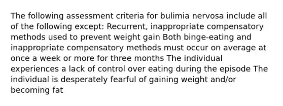 The following assessment criteria for bulimia nervosa include all of the following except: Recurrent, inappropriate compensatory methods used to prevent weight gain Both binge-eating and inappropriate compensatory methods must occur on average at once a week or more for three months The individual experiences a lack of control over eating during the episode The individual is desperately fearful of gaining weight and/or becoming fat