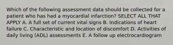 Which of the following assessment data should be collected for a patient who has had a myocardial infarction? SELECT ALL THAT APPLY A. A full set of current vital signs B. Indications of heart failure C. Characteristic and location of discomfort D. Activities of daily living (ADL) assessments E. A follow up electrocardiogram