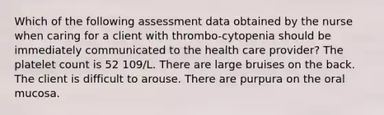 Which of the following assessment data obtained by the nurse when caring for a client with thrombo-cytopenia should be immediately communicated to the health care provider? The platelet count is 52 109/L. There are large bruises on the back. The client is difficult to arouse. There are purpura on the oral mucosa.