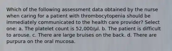 Which of the following assessment data obtained by the nurse when caring for a patient with thrombocytopenia should be immediately communicated to the health care provider? Select one: a. The platelet count is 52,000/µl. b. The patient is difficult to arouse. c. There are large bruises on the back. d. There are purpura on the oral mucosa.