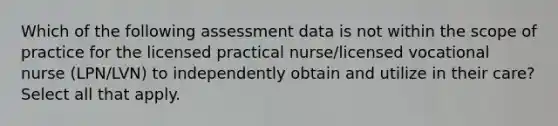 Which of the following assessment data is not within the scope of practice for the licensed practical nurse/licensed vocational nurse (LPN/LVN) to independently obtain and utilize in their care? Select all that apply.