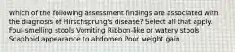 Which of the following assessment findings are associated with the diagnosis of Hirschsprung's disease? Select all that apply. Foul-smelling stools Vomiting Ribbon-like or watery stools Scaphoid appearance to abdomen Poor weight gain