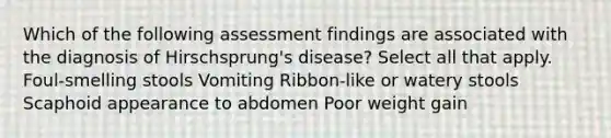 Which of the following assessment findings are associated with the diagnosis of Hirschsprung's disease? Select all that apply. Foul-smelling stools Vomiting Ribbon-like or watery stools Scaphoid appearance to abdomen Poor weight gain