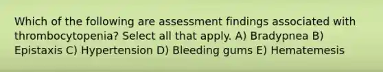 Which of the following are assessment findings associated with thrombocytopenia? Select all that apply. A) Bradypnea B) Epistaxis C) Hypertension D) Bleeding gums E) Hematemesis