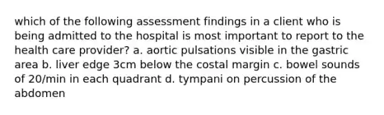 which of the following assessment findings in a client who is being admitted to the hospital is most important to report to the health care provider? a. aortic pulsations visible in the gastric area b. liver edge 3cm below the costal margin c. bowel sounds of 20/min in each quadrant d. tympani on percussion of the abdomen