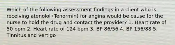 Which of the following assessment findings in a client who is receiving atenolol (Tenormin) for angina would be cause for the nurse to hold the drug and contact the provider? 1. Heart rate of 50 bpm 2. Heart rate of 124 bpm 3. BP 86/56 4. BP 156/88 5. Tinnitus and vertigo