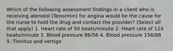 Which of the following assessment findings in a client who is receiving atenolol (Tenormin) for angina would be the cause for the nurse to hold the drug and contact the provider? (Select all that apply) 1. Heart rate of 50 beats/minute 2. Heart rate of 124 beats/minute 3. Blood pressure 86/56 4. Blood pressure 156/88 5. Tinnitus and vertigo