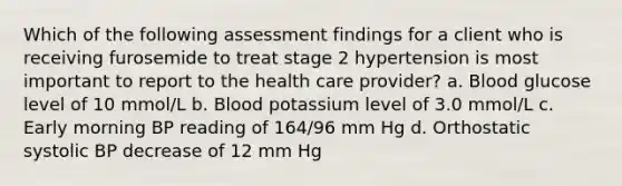 Which of the following assessment findings for a client who is receiving furosemide to treat stage 2 hypertension is most important to report to the health care provider? a. Blood glucose level of 10 mmol/L b. Blood potassium level of 3.0 mmol/L c. Early morning BP reading of 164/96 mm Hg d. Orthostatic systolic BP decrease of 12 mm Hg