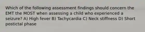 Which of the following assessment findings should concern the EMT the MOST when assessing a child who experienced a seizure? A) High fever B) Tachycardia C) Neck stiffness D) Short postictal phase