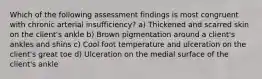 Which of the following assessment findings is most congruent with chronic arterial insufficiency? a) Thickened and scarred skin on the client's ankle b) Brown pigmentation around a client's ankles and shins c) Cool foot temperature and ulceration on the client's great toe d) Ulceration on the medial surface of the client's ankle