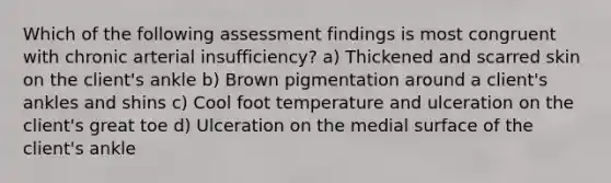 Which of the following assessment findings is most congruent with chronic arterial insufficiency? a) Thickened and scarred skin on the client's ankle b) Brown pigmentation around a client's ankles and shins c) Cool foot temperature and ulceration on the client's great toe d) Ulceration on the medial surface of the client's ankle