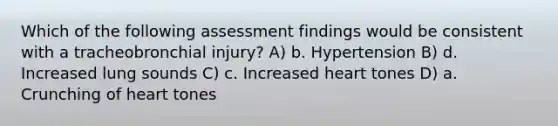 Which of the following assessment findings would be consistent with a tracheobronchial injury? A) b. Hypertension B) d. Increased lung sounds C) c. Increased heart tones D) a. Crunching of heart tones