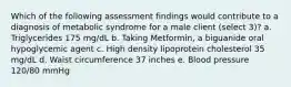 Which of the following assessment findings would contribute to a diagnosis of metabolic syndrome for a male client (select 3)? a. Triglycerides 175 mg/dL b. Taking Metformin, a biguanide oral hypoglycemic agent c. High density lipoprotein cholesterol 35 mg/dL d. Waist circumference 37 inches e. Blood pressure 120/80 mmHg