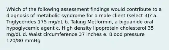 Which of the following assessment findings would contribute to a diagnosis of metabolic syndrome for a male client (select 3)? a. Triglycerides 175 mg/dL b. Taking Metformin, a biguanide oral hypoglycemic agent c. High density lipoprotein cholesterol 35 mg/dL d. Waist circumference 37 inches e. Blood pressure 120/80 mmHg