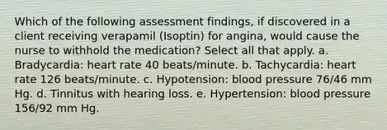 Which of the following assessment findings, if discovered in a client receiving verapamil (Isoptin) for angina, would cause the nurse to withhold the medication? Select all that apply. a. Bradycardia: heart rate 40 beats/minute. b. Tachycardia: heart rate 126 beats/minute. c. Hypotension: blood pressure 76/46 mm Hg. d. Tinnitus with hearing loss. e. Hypertension: blood pressure 156/92 mm Hg.