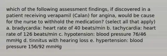 which of the following assessment findings, if discovered in a patient receiving verapamil (Calan) for angina, would be cause for the nurse to withhold the medication? (select all that apply) a. bradycardia: heart rate of 40 beats/min b. tachycardia: heart rate of 126 beats/min c. hypotension: blood pressure 76/46 mmHg d. tinnitus with hearing loss e. hypertension: blood pressure 156/92 mmHg