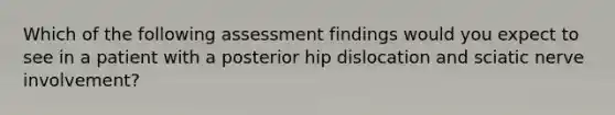 Which of the following assessment findings would you expect to see in a patient with a posterior hip dislocation and sciatic nerve involvement?