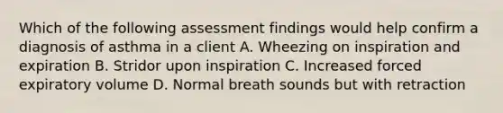 Which of the following assessment findings would help confirm a diagnosis of asthma in a client A. Wheezing on inspiration and expiration B. Stridor upon inspiration C. Increased forced expiratory volume D. Normal breath sounds but with retraction