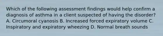 Which of the following assessment findings would help confirm a diagnosis of asthma in a client suspected of having the disorder? A. Circumoral cyanosis B. Increased forced expiratory volume C. Inspiratory and expiratory wheezing D. Normal breath sounds