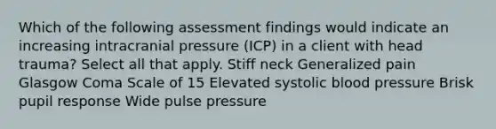 Which of the following assessment findings would indicate an increasing intracranial pressure (ICP) in a client with head trauma? Select all that apply. Stiff neck Generalized pain Glasgow Coma Scale of 15 Elevated systolic blood pressure Brisk pupil response Wide pulse pressure