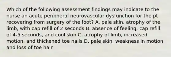 Which of the following assessment findings may indicate to the nurse an acute peripheral neurovascular dysfunction for the pt recovering from surgery of the foot? A. pale skin, atrophy of the limb, with cap refill of 2 seconds B. absence of feeling, cap refill of 4-5 seconds, and cool skin C. atrophy of limb, increased motion, and thickened toe nails D. pale skin, weakness in motion and loss of toe hair