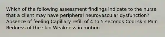 Which of the following assessment findings indicate to the nurse that a client may have peripheral neurovascular dysfunction? Absence of feeling Capillary refill of 4 to 5 seconds Cool skin Pain Redness of the skin Weakness in motion