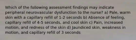 Which of the following assessment findings may indicate peripheral neurovascular dysfunction to the nurse? a) Pale, warm skin with a capillary refill of 1-2 seconds b) Absence of feeling, capillary refill of 4-5 seconds, and cool skin c) Pain, increased motion, and redness of the skin d) Jaundiced skin, weakness in motion, and capillary refill of 3 seconds