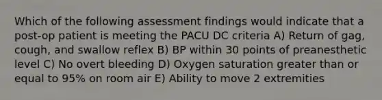 Which of the following assessment findings would indicate that a post-op patient is meeting the PACU DC criteria A) Return of gag, cough, and swallow reflex B) BP within 30 points of preanesthetic level C) No overt bleeding D) Oxygen saturation greater than or equal to 95% on room air E) Ability to move 2 extremities