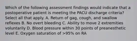 Which of the following assessment findings would indicate that a postoperative patient is meeting the PACU discharge criteria? Select all that apply. A. Return of gag, cough, and swallow reflexes B. No overt bleeding C. Ability to move 2 extremities voluntarily D. Blood pressure within 30 points of preanesthetic level E. Oxygen saturation of >95% on RA