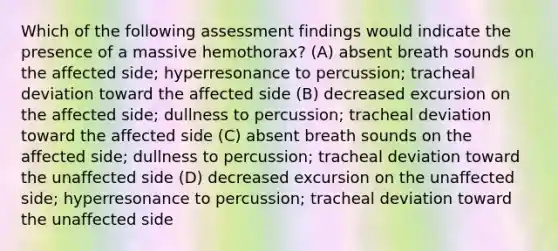 Which of the following assessment findings would indicate the presence of a massive hemothorax? (A) absent breath sounds on the affected side; hyperresonance to percussion; tracheal deviation toward the affected side (B) decreased excursion on the affected side; dullness to percussion; tracheal deviation toward the affected side (C) absent breath sounds on the affected side; dullness to percussion; tracheal deviation toward the unaffected side (D) decreased excursion on the unaffected side; hyperresonance to percussion; tracheal deviation toward the unaffected side