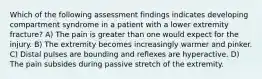 Which of the following assessment findings indicates developing compartment syndrome in a patient with a lower extremity fracture? A) The pain is greater than one would expect for the injury. B) The extremity becomes increasingly warmer and pinker. C) Distal pulses are bounding and reflexes are hyperactive. D) The pain subsides during passive stretch of the extremity.