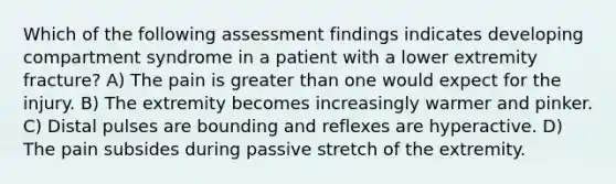 Which of the following assessment findings indicates developing compartment syndrome in a patient with a lower extremity fracture? A) The pain is greater than one would expect for the injury. B) The extremity becomes increasingly warmer and pinker. C) Distal pulses are bounding and reflexes are hyperactive. D) The pain subsides during passive stretch of the extremity.