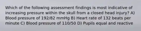 Which of the following assessment findings is most indicative of increasing pressure within the skull from a closed head injury? A) Blood pressure of 192/82 mmHg B) Heart rate of 132 beats per minute C) Blood pressure of 110/50 D) Pupils equal and reactive