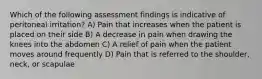 Which of the following assessment findings is indicative of peritoneal irritation? A) Pain that increases when the patient is placed on their side B) A decrease in pain when drawing the knees into the abdomen C) A relief of pain when the patient moves around frequently D) Pain that is referred to the shoulder, neck, or scapulae