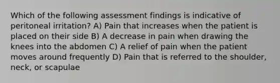 Which of the following assessment findings is indicative of peritoneal irritation? A) Pain that increases when the patient is placed on their side B) A decrease in pain when drawing the knees into the abdomen C) A relief of pain when the patient moves around frequently D) Pain that is referred to the shoulder, neck, or scapulae