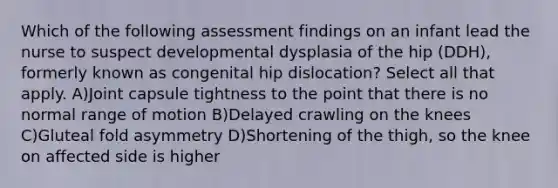 Which of the following assessment findings on an infant lead the nurse to suspect developmental dysplasia of the hip (DDH), formerly known as congenital hip dislocation? Select all that apply. A)Joint capsule tightness to the point that there is no normal range of motion B)Delayed crawling on the knees C)Gluteal fold asymmetry D)Shortening of the thigh, so the knee on affected side is higher