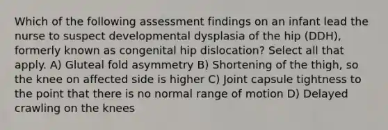 Which of the following assessment findings on an infant lead the nurse to suspect developmental dysplasia of the hip (DDH), formerly known as congenital hip dislocation? Select all that apply. A) Gluteal fold asymmetry B) Shortening of the thigh, so the knee on affected side is higher C) Joint capsule tightness to the point that there is no normal range of motion D) Delayed crawling on the knees