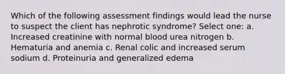 Which of the following assessment findings would lead the nurse to suspect the client has nephrotic syndrome? Select one: a. Increased creatinine with normal blood urea nitrogen b. Hematuria and anemia c. Renal colic and increased serum sodium d. Proteinuria and generalized edema