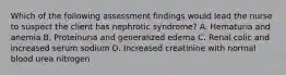 Which of the following assessment findings would lead the nurse to suspect the client has nephrotic syndrome? A. Hematuria and anemia B. Proteinuria and generalized edema C. Renal colic and increased serum sodium D. Increased creatinine with normal blood urea nitrogen