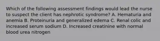 Which of the following assessment findings would lead the nurse to suspect the client has nephrotic syndrome? A. Hematuria and anemia B. Proteinuria and generalized edema C. Renal colic and increased serum sodium D. Increased creatinine with normal blood urea nitrogen