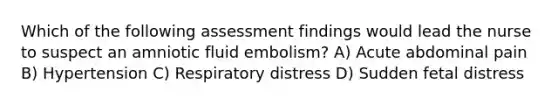 Which of the following assessment findings would lead the nurse to suspect an amniotic fluid embolism? A) Acute abdominal pain B) Hypertension C) Respiratory distress D) Sudden fetal distress